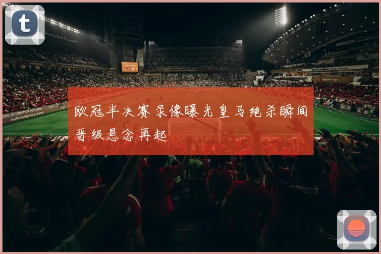 欧冠半决赛录像曝光皇马绝杀瞬间晋级悬念再起