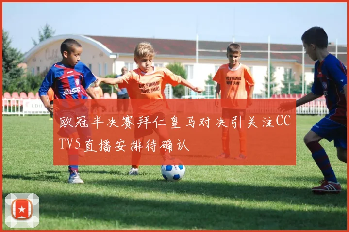 欧冠半决赛拜仁皇马对决引关注CCTV5直播安排待确认