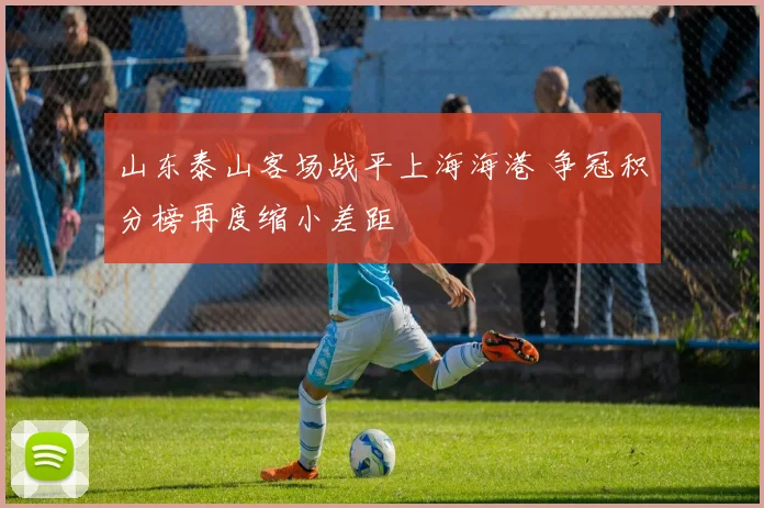 山东泰山客场战平上海海港 争冠积分榜再度缩小差距
