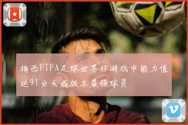 梅西FIFA足球世界杯游戏中能力值达91分或成版本最强球员
