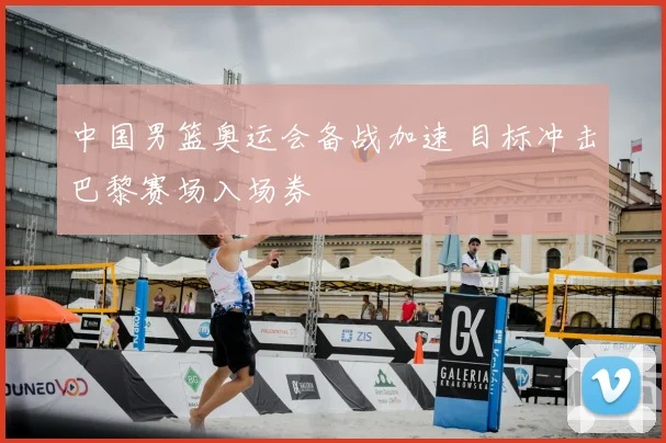 中国男篮奥运会备战加速 目标冲击巴黎赛场入场券