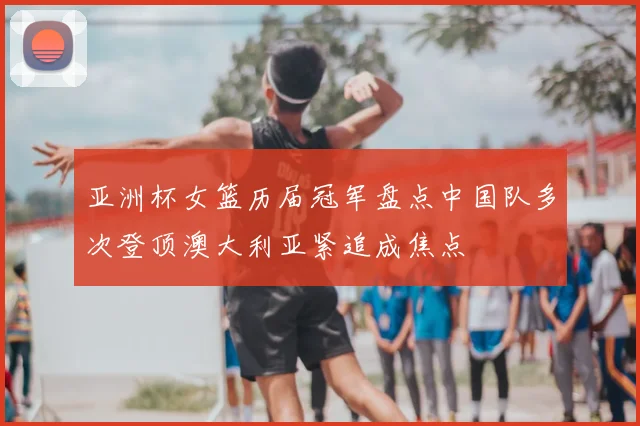 亚洲杯女篮历届冠军盘点中国队多次登顶澳大利亚紧追成焦点