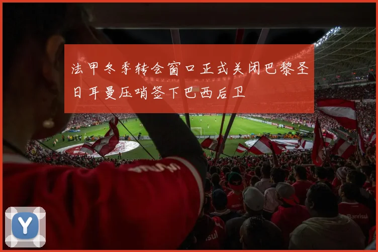 法甲冬季转会窗口正式关闭巴黎圣日耳曼压哨签下巴西后卫