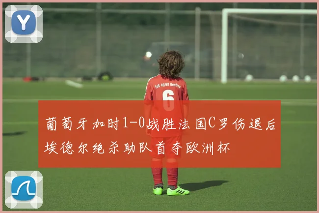 葡萄牙加时1-0战胜法国C罗伤退后埃德尔绝杀助队首夺欧洲杯