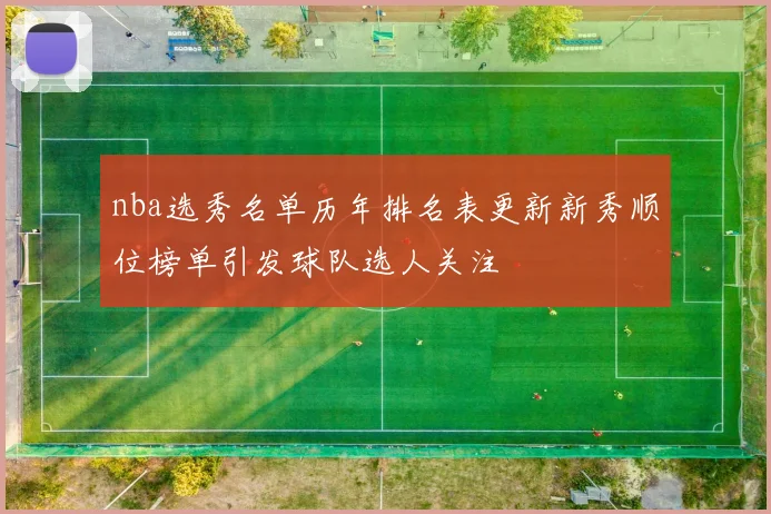 nba选秀名单历年排名表更新新秀顺位榜单引发球队选人关注