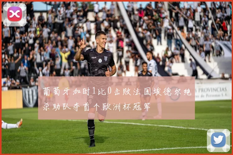葡萄牙加时1比0击败法国埃德尔绝杀助队夺首个欧洲杯冠军