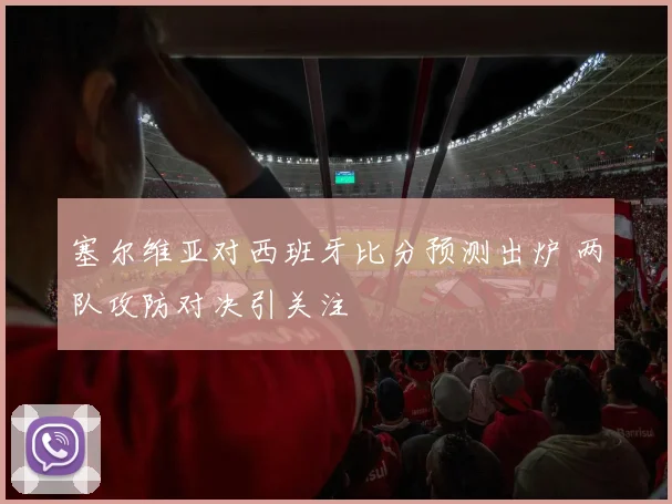 塞尔维亚对西班牙比分预测出炉 两队攻防对决引关注