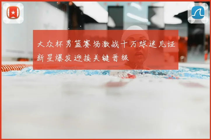 大众杯男篮赛场激战十万球迷见证新星爆发迎接关键晋级