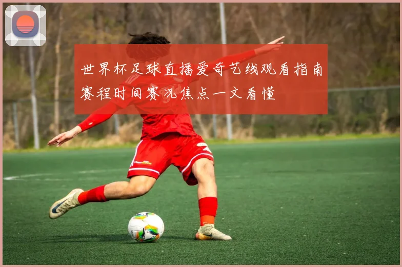 世界杯足球直播爱奇艺线观看指南赛程时间赛况焦点一文看懂