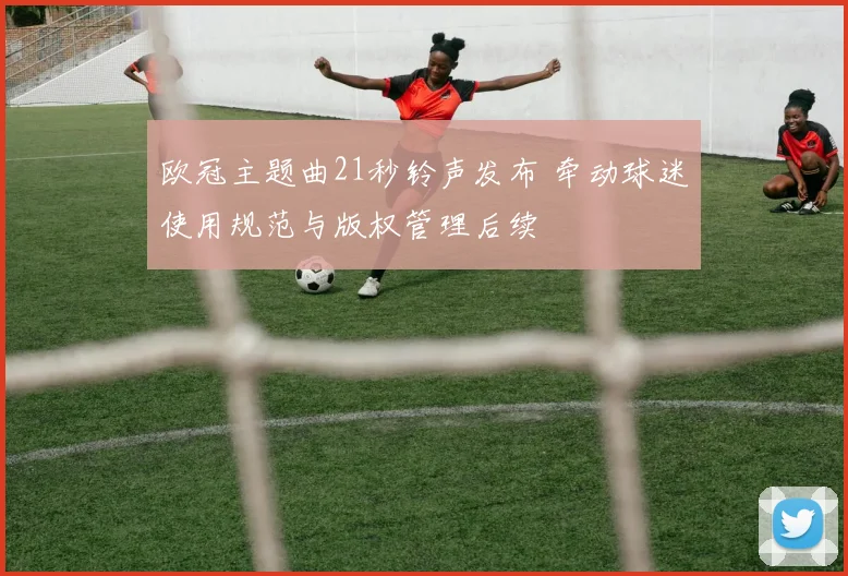 欧冠主题曲21秒铃声发布 牵动球迷使用规范与版权管理后续