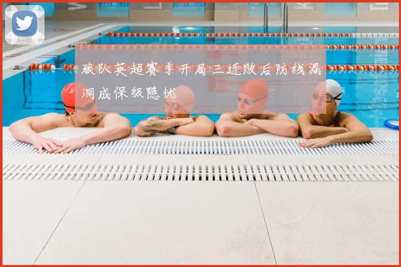 狼队英超赛季开局三连败后防线漏洞成保级隐忧