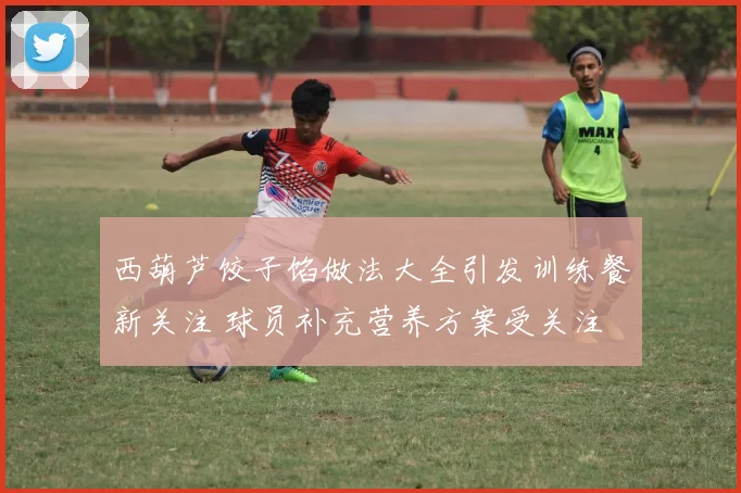 西葫芦饺子馅做法大全引发训练餐新关注 球员补充营养方案受关注