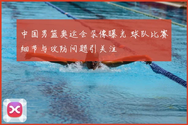 中国男篮奥运会录像曝光 球队比赛细节与攻防问题引关注