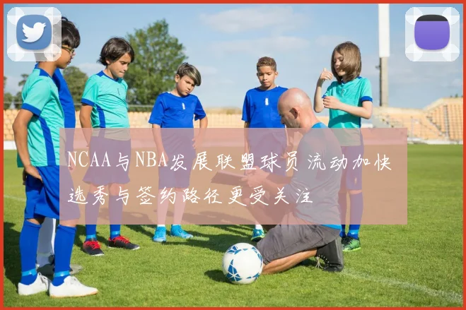 NCAA与NBA发展联盟球员流动加快 选秀与签约路径更受关注