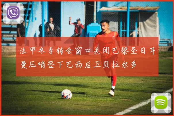 法甲冬季转会窗口关闭巴黎圣日耳曼压哨签下巴西后卫贝拉尔多