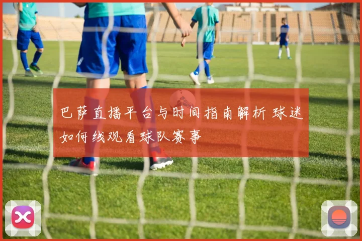 巴萨直播平台与时间指南解析 球迷如何线观看球队赛事