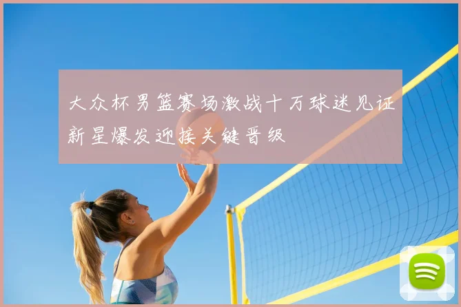 大众杯男篮赛场激战十万球迷见证新星爆发迎接关键晋级