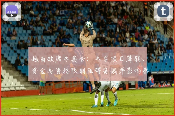 越南缺席冬奥会:冬季项目薄弱、资金与资格限制阻碍备战并影响参赛规划