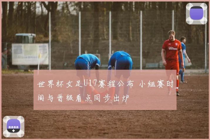 世界杯女足U17赛程公布 小组赛时间与晋级看点同步出炉