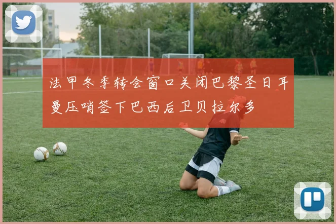 法甲冬季转会窗口关闭巴黎圣日耳曼压哨签下巴西后卫贝拉尔多