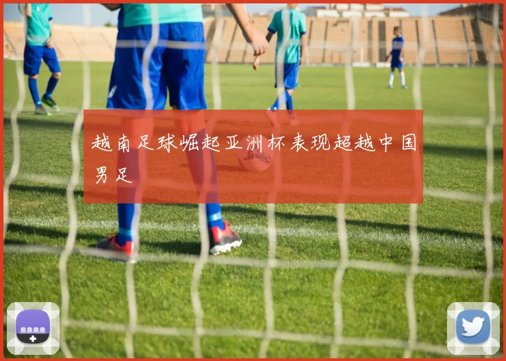 越南足球崛起亚洲杯表现超越中国男足