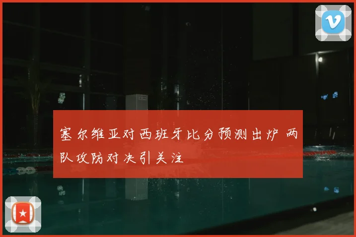 塞尔维亚对西班牙比分预测出炉 两队攻防对决引关注