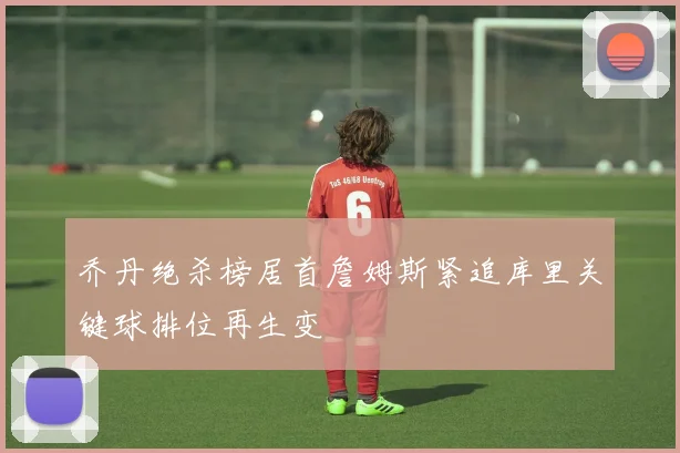 乔丹绝杀榜居首詹姆斯紧追库里关键球排位再生变