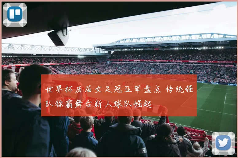 世界杯历届女足冠亚军盘点 传统强队称霸舞台新人球队崛起