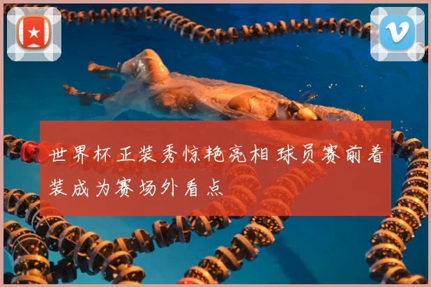 世界杯正装秀惊艳亮相 球员赛前着装成为赛场外看点